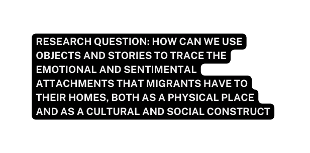Research question How can we use objects and stories to trace the emotional and sentimental attachments that migrants have to their homes both as a physical place and as a cultural and social construct